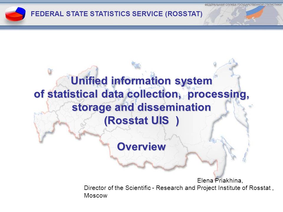 Unified information system of statistical data collection, processing, storage and dissemination (Rosstat UIS ) Overview FEDERAL STATE STATISTICS SERVICE (ROSSTAT) Elena Priakhina, Director of the Scientific - Research and Project Institute of Rosstat, Moscow
