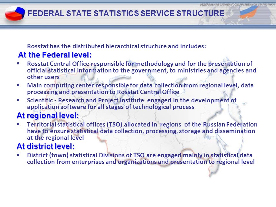 FEDERAL STATE STATISTICS SERVICE STRUCTURE Rosstat has the distributed hierarchical structure and includes: At the Federal level:  Rosstat Central Office responsible for methodology and for the presentation of official statistical information to the government, to ministries and agencies and other users  Main computing center responsible for data collection from regional level, data processing and presentation to Rosstat Central Office  Scientific - Research and Project Institute engaged in the development of application software for all stages of technological process At regional level:  Territorial statistical offices (TSO) allocated in regions of the Russian Federation have to ensure statistical data collection, processing, storage and dissemination at the regional level At district level:  District (town) statistical Divisions of TSO are engaged mainly in statistical data collection from enterprises and organizations and presentation to regional level