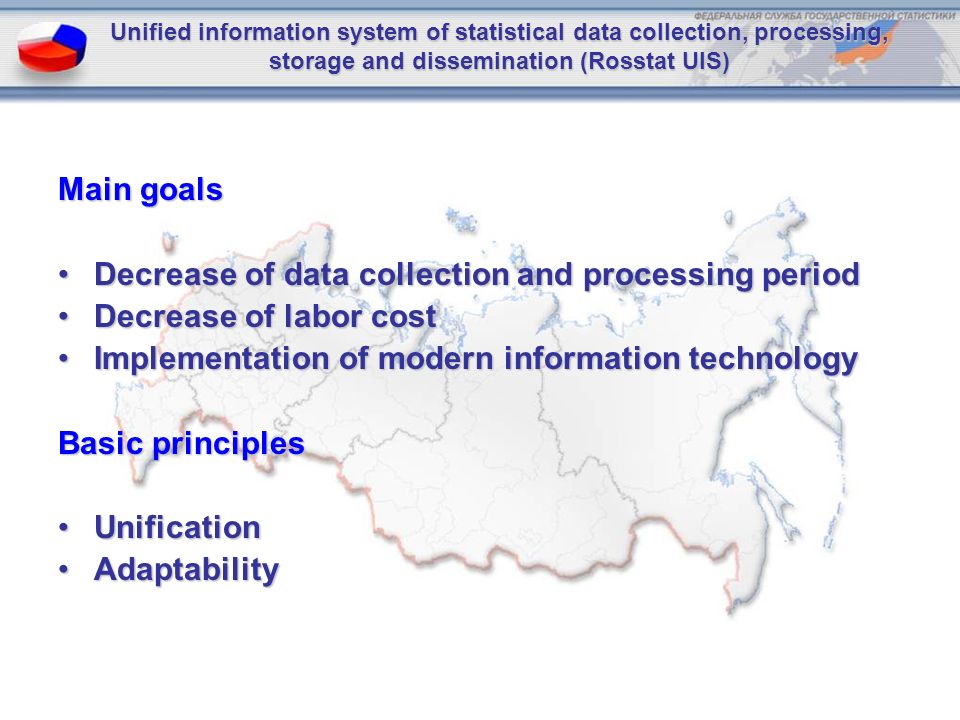 Unified information system of statistical data collection, processing, storage and dissemination (Rosstat UIS) Main goals Decrease of data collection and processing periodDecrease of data collection and processing period Decrease of labor costDecrease of labor cost Implementation of modern information technologyImplementation of modern information technology Basic principles UnificationUnification AdaptabilityAdaptability