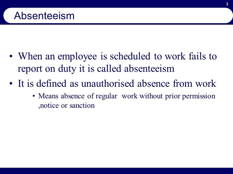 2 Absenteeism When an employee is scheduled to work fails to report on duty it is called absenteeism It is defined as unauthorised absence from work Means absence of regular work without prior permission,notice or sanction