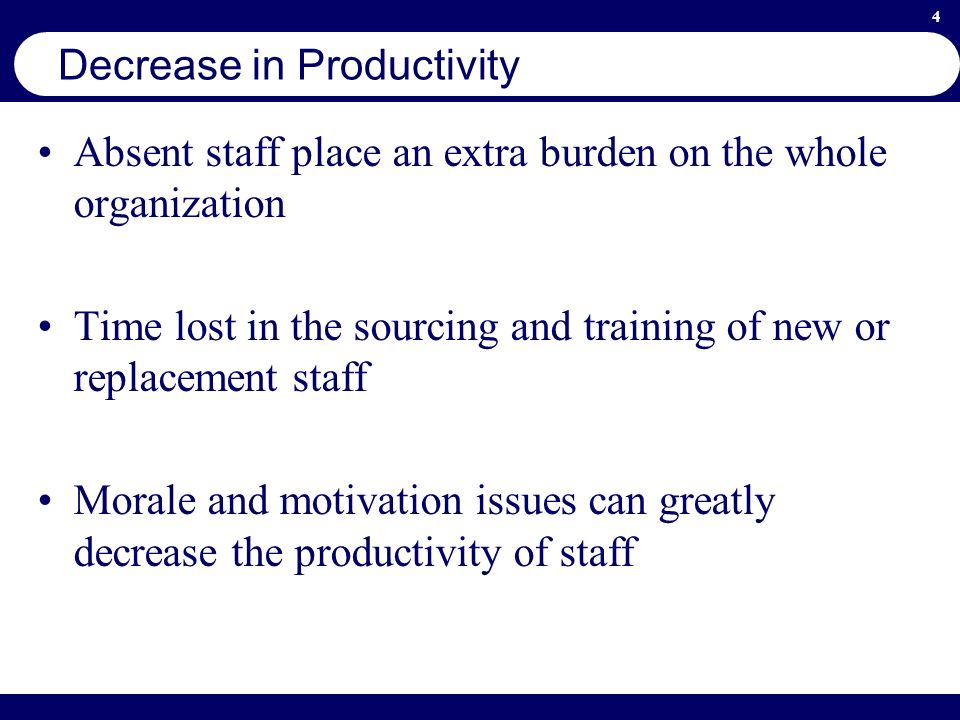 4 Decrease in Productivity Absent staff place an extra burden on the whole organization Time lost in the sourcing and training of new or replacement staff Morale and motivation issues can greatly decrease the productivity of staff
